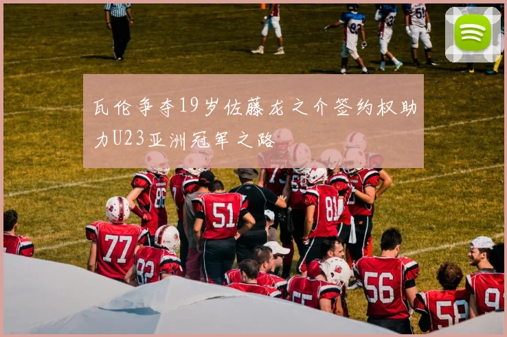 瓦伦争夺19岁佐藤龙之介签约权助力U23亚洲冠军之路