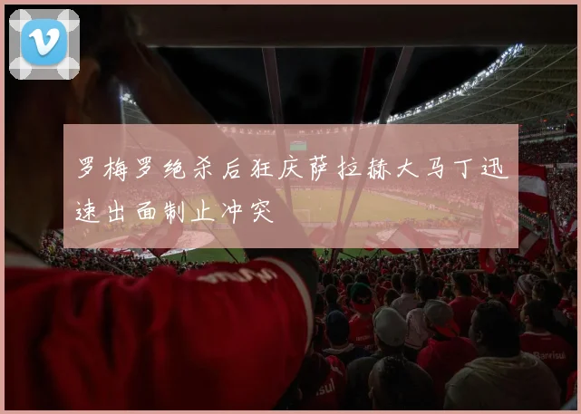 罗梅罗绝杀后狂庆萨拉赫大马丁迅速出面制止冲突