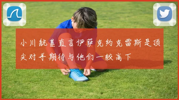 小川航基直言伊萨克约克雷斯是顶尖对手期待与他们一较高下