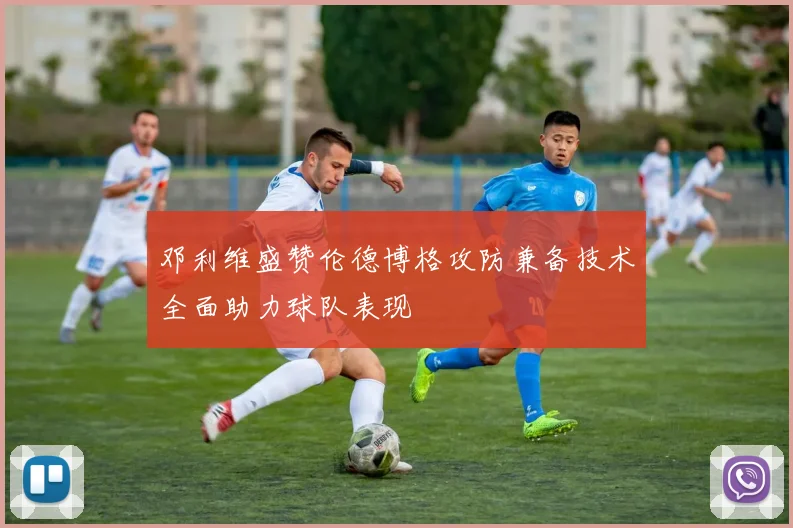 邓利维盛赞伦德博格攻防兼备技术全面助力球队表现