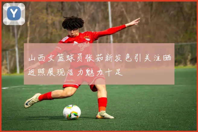 山西女篮球员张茹新发色引关注晒近照展现活力魅力十足