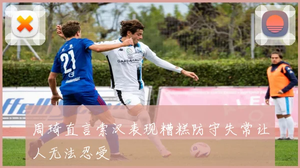 周琦直言索汉表现糟糕防守失常让人无法忍受