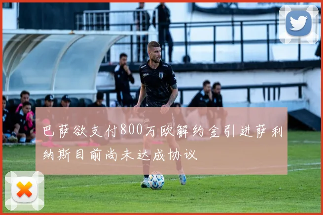巴萨欲支付800万欧解约金引进萨利纳斯目前尚未达成协议