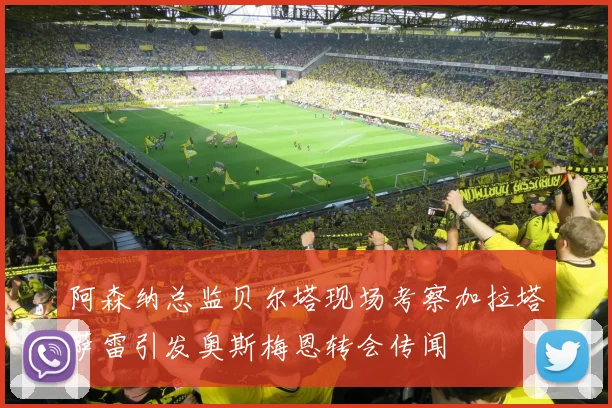 阿森纳总监贝尔塔现场考察加拉塔萨雷引发奥斯梅恩转会传闻