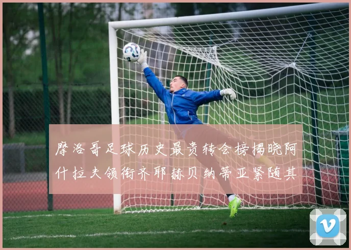 摩洛哥足球历史最贵转会榜揭晓阿什拉夫领衔齐耶赫贝纳蒂亚紧随其后