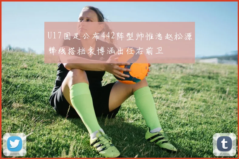 U17国足公布442阵型帅惟浩赵松源锋线搭档袁博涵出任右前卫