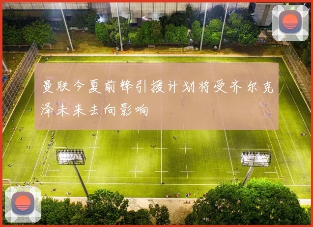 曼联今夏前锋引援计划将受齐尔克泽未来去向影响