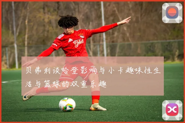 贝弗利谈哈登影响与小卡趣味性生活与篮球的双重乐趣