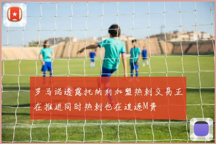 罗马诺透露托纳利加盟热刺交易正在推进同时热刺也在追逐M费