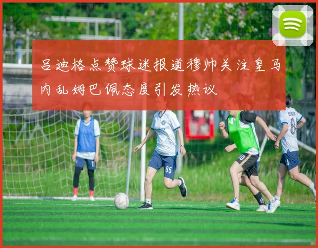 吕迪格点赞球迷报道穆帅关注皇马内乱姆巴佩态度引发热议