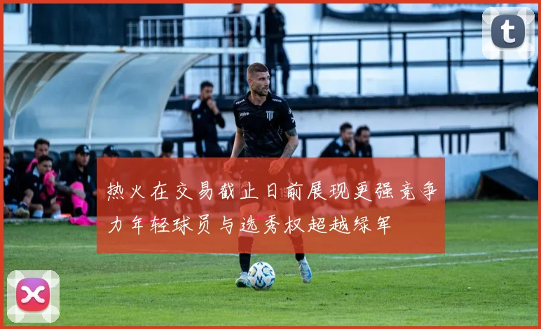 热火在交易截止日前展现更强竞争力年轻球员与选秀权超越绿军
